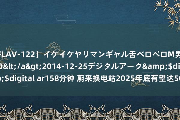 【FLAV-122】イケイケヤリマンギャル舌ベロペロM男ザーメン狩り RINO</a>2014-12-25デジタルアーク&$digital ar158分钟 蔚来换电站2025年底有望达5000座 已建成超2480座