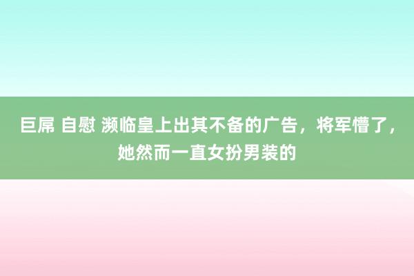 巨屌 自慰 濒临皇上出其不备的广告，将军懵了，她然而一直女扮男装的