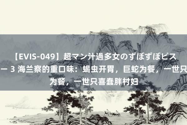 【EVIS-049】超マン汁過多女のずぼずぼピストンオナニー 3 海兰察的重口味：蝎虫开胃，巨蛇为餐，一世只喜蠢胖村妇