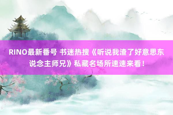 RINO最新番号 书迷热搜《听说我渣了好意思东说念主师兄》私藏名场所速速来看！