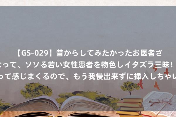 【GS-029】昔からしてみたかったお医者さんゴッコ ニセ医者になって、ソソる若い女性患者を物色しイタズラ三昧！パンツにシミまで作って感じまくるので、もう我慢出来ずに挿入しちゃいました。ああ、昔から憧れていたお医者さんゴッコをついに達成！ 王音棋：央视新闻联播的亮丽局势线