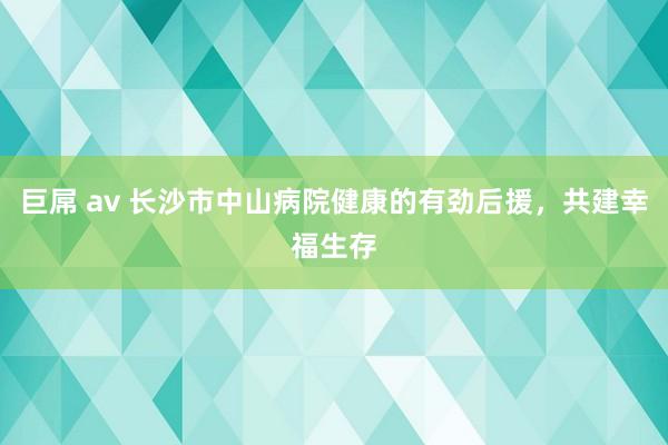 巨屌 av 长沙市中山病院健康的有劲后援，共建幸福生存