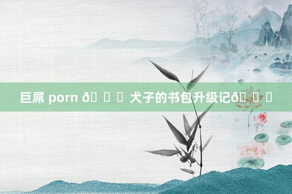 巨屌 porn ?犬子的书包升级记?