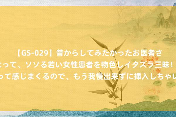 【GS-029】昔からしてみたかったお医者さんゴッコ ニセ医者になって、ソソる若い女性患者を物色しイタズラ三昧！パンツにシミまで作って感じまくるので、もう我慢出来ずに挿入しちゃいました。ああ、昔から憧れていたお医者さんゴッコをついに達成！ 夏令祭，小旗袍遇上小浴衣。