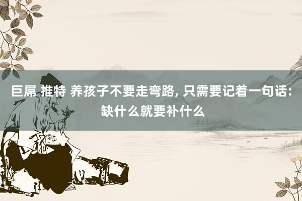 巨屌 推特 养孩子不要走弯路， 只需要记着一句话: 缺什么就要补什么