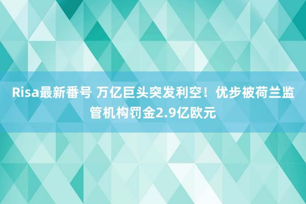 Risa最新番号 万亿巨头突发利空！优步被荷兰监管机构罚金2.9亿欧元