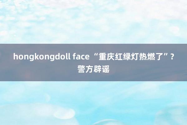 hongkongdoll face “重庆红绿灯热燃了”？警方辟谣