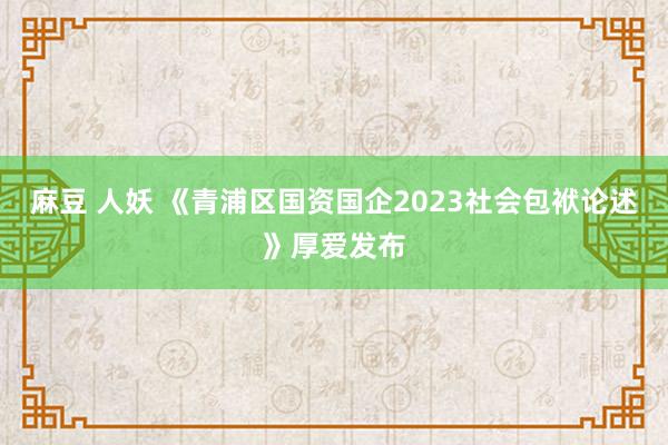 麻豆 人妖 《青浦区国资国企2023社会包袱论述》厚爱发布