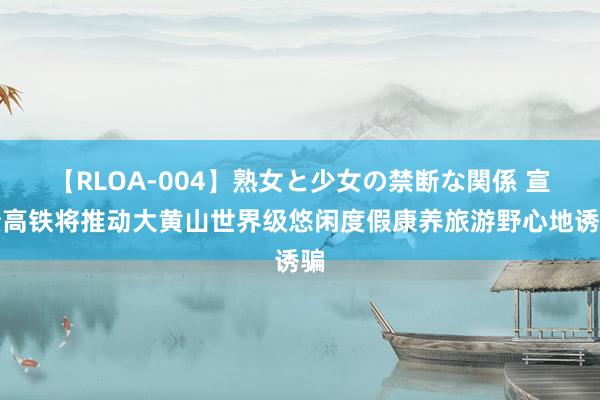 【RLOA-004】熟女と少女の禁断な関係 宣绩高铁将推动大黄山世界级悠闲度假康养旅游野心地诱骗