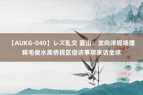 【AUKG-040】レズ乱交 蓝山：龙向洋现场理睬毛俊水库侨民区信访事项来访全球