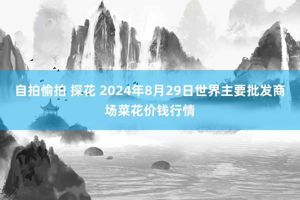 自拍偷拍 探花 2024年8月29日世界主要批发商场菜花价钱行情