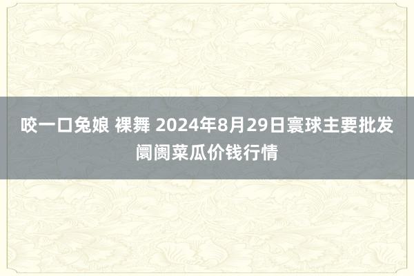 咬一口兔娘 裸舞 2024年8月29日寰球主要批发阛阓菜瓜价钱行情