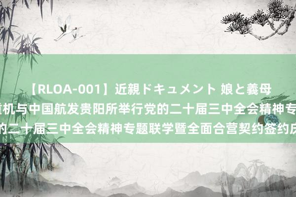 【RLOA-001】近親ドキュメント 娘と義母の禁じられた関係 中航重机与中国航发贵阳所举行党的二十届三中全会精神专题联学暨全面合营契约签约庆典