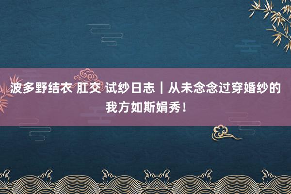 波多野结衣 肛交 试纱日志｜从未念念过穿婚纱的我方如斯娟秀！