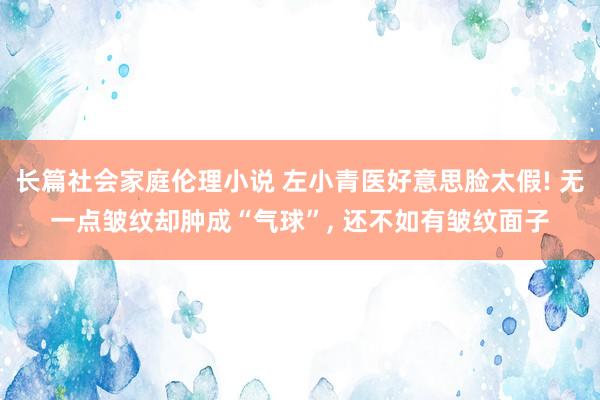 长篇社会家庭伦理小说 左小青医好意思脸太假! 无一点皱纹却肿成“气球”， 还不如有皱纹面子