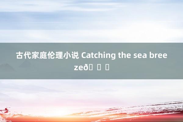 古代家庭伦理小说 Catching the sea breeze?