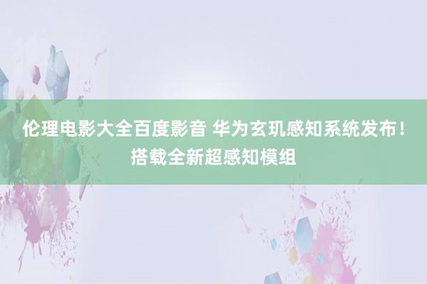 伦理电影大全百度影音 华为玄玑感知系统发布！搭载全新超感知模组