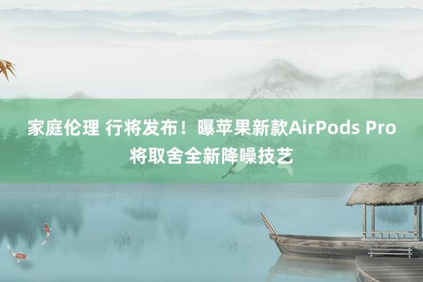 家庭伦理 行将发布！曝苹果新款AirPods Pro将取舍全新降噪技艺