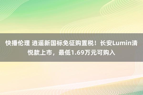 快播伦理 逍遥新国标免征购置税！长安Lumin清悦款上市，最低1.69万元可购入