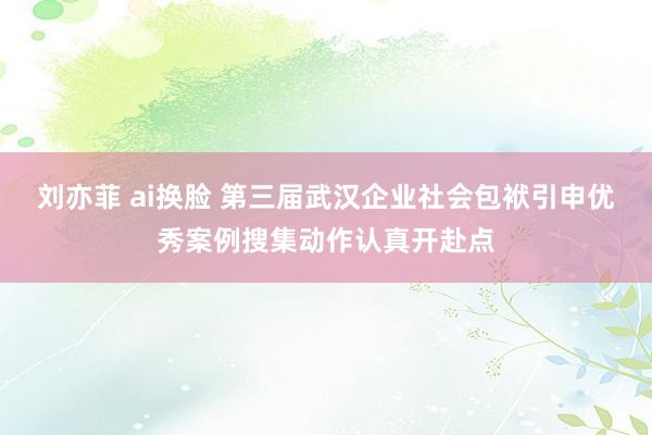 刘亦菲 ai换脸 第三届武汉企业社会包袱引申优秀案例搜集动作认真开赴点