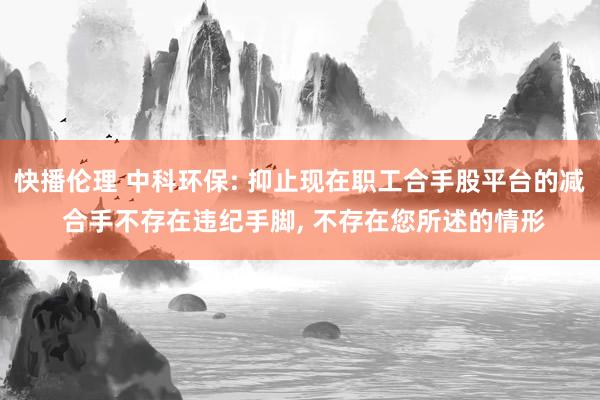 快播伦理 中科环保: 抑止现在职工合手股平台的减 合手不存在违纪手脚， 不存在您所述的情形