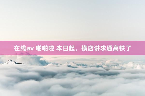 在线av 啪啪啦 本日起，横店讲求通高铁了