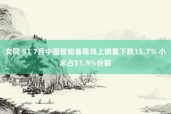 女同 91 7月中国智能音箱线上销量下跌15.7% 小米占51.9%份额