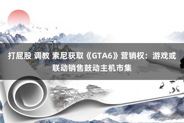 打屁股 调教 索尼获取《GTA6》营销权：游戏或联动销售鼓动主机市集