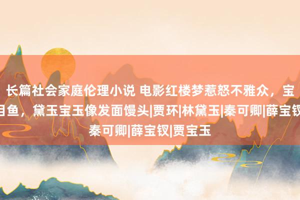 长篇社会家庭伦理小说 电影红楼梦惹怒不雅众，宝钗像比目鱼，黛玉宝玉像发面馒头|贾环|林黛玉|秦可卿|薛宝钗|贾宝玉