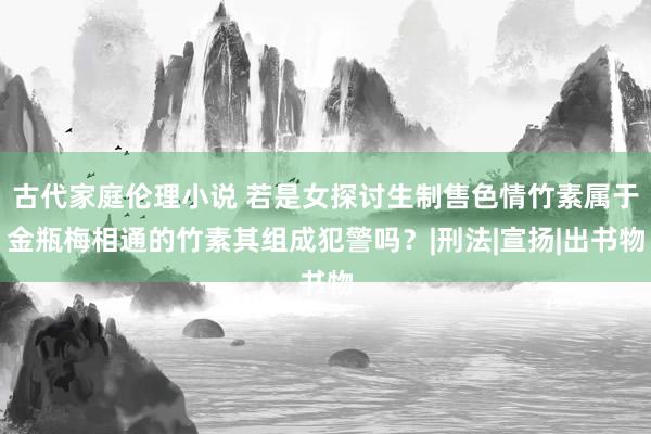 古代家庭伦理小说 若是女探讨生制售色情竹素属于金瓶梅相通的竹素其组成犯警吗？|刑法|宣扬|出书物