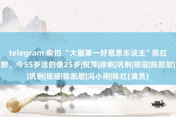 telegram 偷拍 “大圈第一好意思东谈主”陈红：两大名导为其陶醉，今55岁活的像25岁|倪萍|徐帆|巩俐|琼瑶|陈凯歌|冯小刚|陈红(演员)