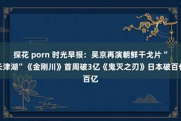 探花 porn 时光早报：吴京再演朝鲜干戈片“长津湖”《金刚川》首周破3亿《鬼灭之刃》日本破百亿