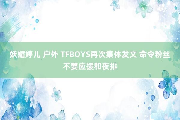 妖媚婷儿 户外 TFBOYS再次集体发文 命令粉丝不要应援和夜排