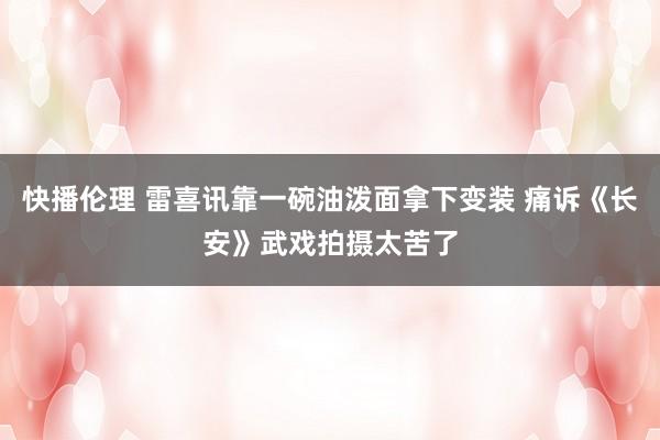 快播伦理 雷喜讯靠一碗油泼面拿下变装 痛诉《长安》武戏拍摄太苦了