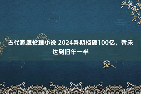 古代家庭伦理小说 2024暑期档破100亿，暂未达到旧年一半