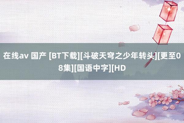 在线av 国产 [BT下载][斗破天穹之少年转头][更至08集][国语中字][HD