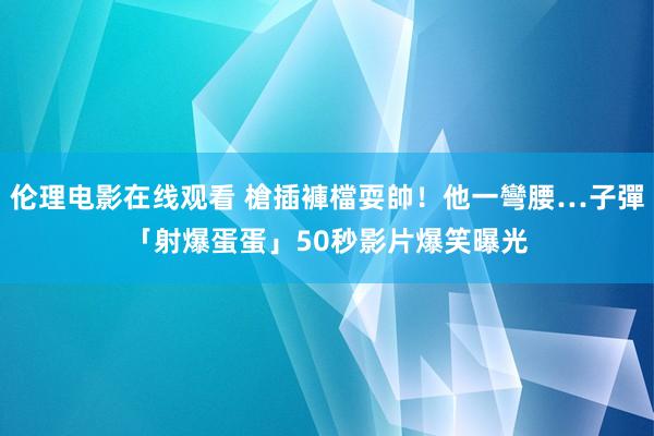 伦理电影在线观看 槍插褲檔耍帥！他一彎腰…子彈「射爆蛋蛋」　50秒影片爆笑曝光