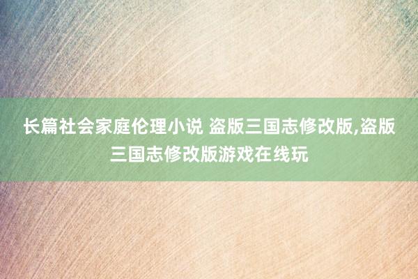 长篇社会家庭伦理小说 盗版三国志修改版，盗版三国志修改版游戏在线玩