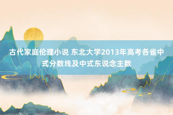 古代家庭伦理小说 东北大学2013年高考各省中式分数线及中式东说念主数