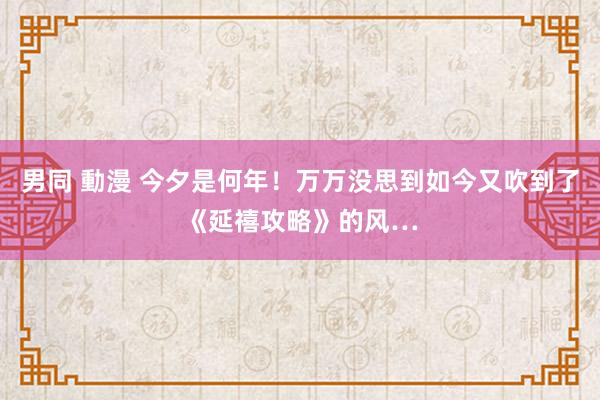 男同 動漫 今夕是何年！万万没思到如今又吹到了《延禧攻略》的风…