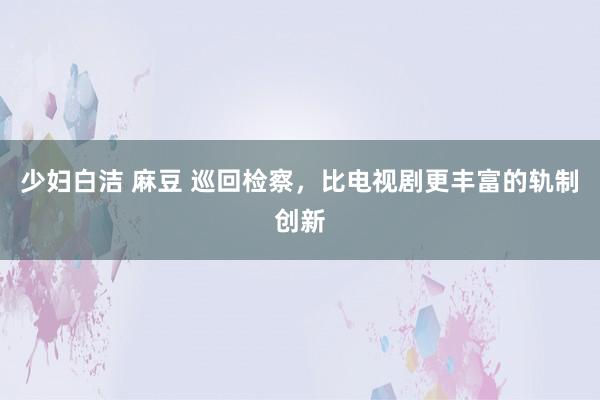 少妇白洁 麻豆 巡回检察，比电视剧更丰富的轨制创新