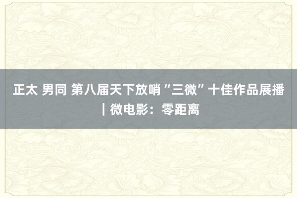 正太 男同 第八届天下放哨“三微”十佳作品展播｜微电影：零距离