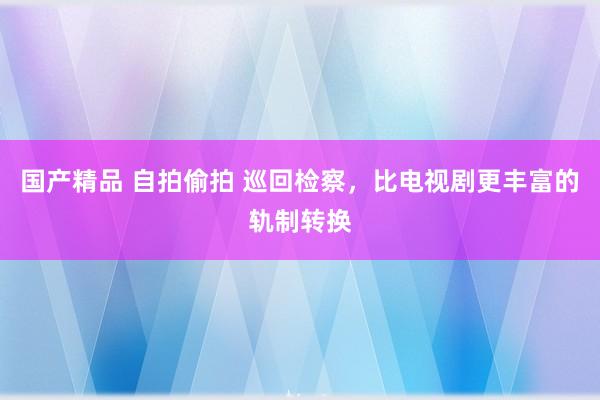 国产精品 自拍偷拍 巡回检察，比电视剧更丰富的轨制转换