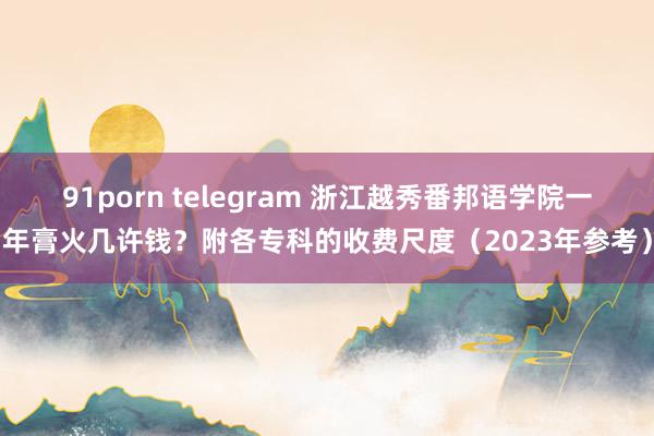 91porn telegram 浙江越秀番邦语学院一年膏火几许钱？附各专科的收费尺度（2023年参考）