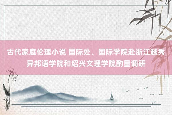 古代家庭伦理小说 国际处、国际学院赴浙江越秀异邦语学院和绍兴文理学院酌量调研