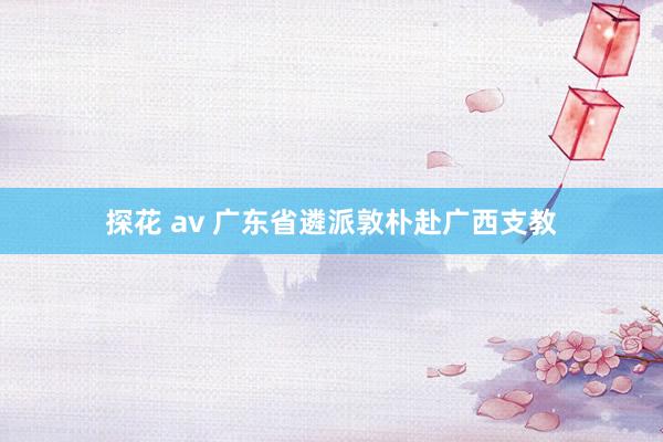 探花 av 广东省遴派敦朴赴广西支教