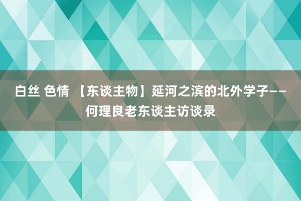 白丝 色情 【东谈主物】延河之滨的北外学子——何理良老东谈主访谈录