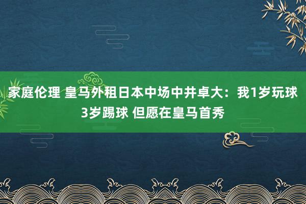 家庭伦理 皇马外租日本中场中井卓大：我1岁玩球3岁踢球 但愿在皇马首秀