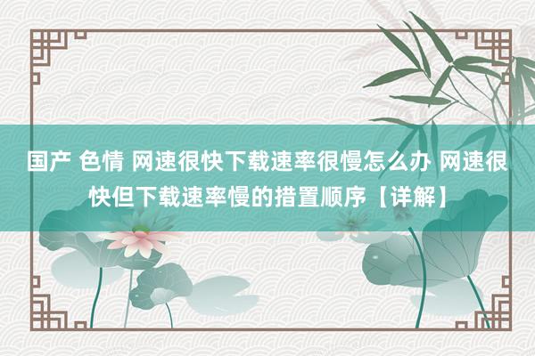 国产 色情 网速很快下载速率很慢怎么办 网速很快但下载速率慢的措置顺序【详解】