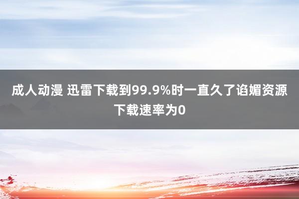 成人动漫 迅雷下载到99.9%时一直久了谄媚资源下载速率为0